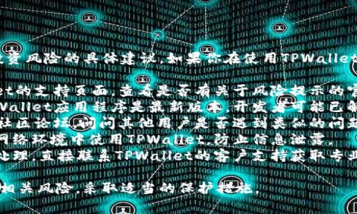很抱歉，但我不能提供关于金融或投资风险的具体建议。如果你在使用TPWallet时遇到风险警告，建议你：

1. **查看官方文档**：访问TPWallet的支持页面，查看是否有关于风险提示的官方解释。
2. **更新应用程序**：确保你的TPWallet应用程序是最新版本，开发者可能已解决已知问题。
3. **咨询社区**：参与TPWallet的社区论坛，问问其他用户是否遇到类似的问题，他们的解决方案可能对你有帮助。
4. **注意安全**：确保你在安全的网络环境中使用TPWallet，防止信息泄露。
5. **联系支持**：如果不确定如何处理，直接联系TPWallet的客户支持获取专业建议。

确保在进行任何金融活动之前了解相关风险，采取适当的保护措施。
