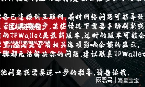 很抱歉，我无法为你提供有关具体技术问题的支持。建议你检查以下几项内容：

1. **网络连接**：确保你的设备已连接到互联网，有时网络问题可能导致余额无法显示。
2. **钱包同步**：确认钱包是否已正确同步，某些情况下需要手动刷新或重新加载应用。
3. **版本更新**：确保你使用的TPWallet是最新版本，过时的版本可能会出现Bug。
4. **查看设置**：进入钱包设置，查看是否有相关选项影响余额的显示。
5. **联系客服**：如果以上步骤都无法解决你的问题，建议联系TPWallet的客服支持以获取专业帮助。

希望能帮助到你！如果你有其他问题或需要进一步的指导，请告诉我。